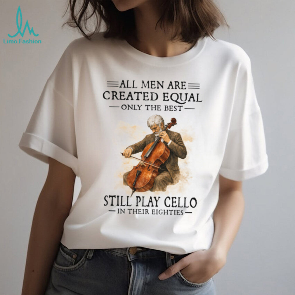 All Men Created Equal Only The Best Still Play Cello In Their Eighties T Shirt