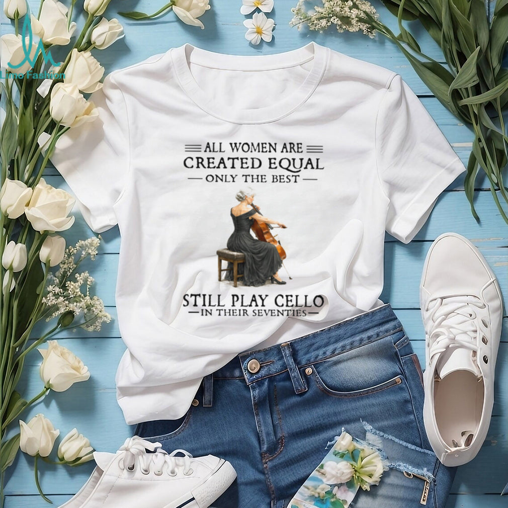 All Women Are Created Equal Only The Best Still Play Cello In Their 70s Shirt