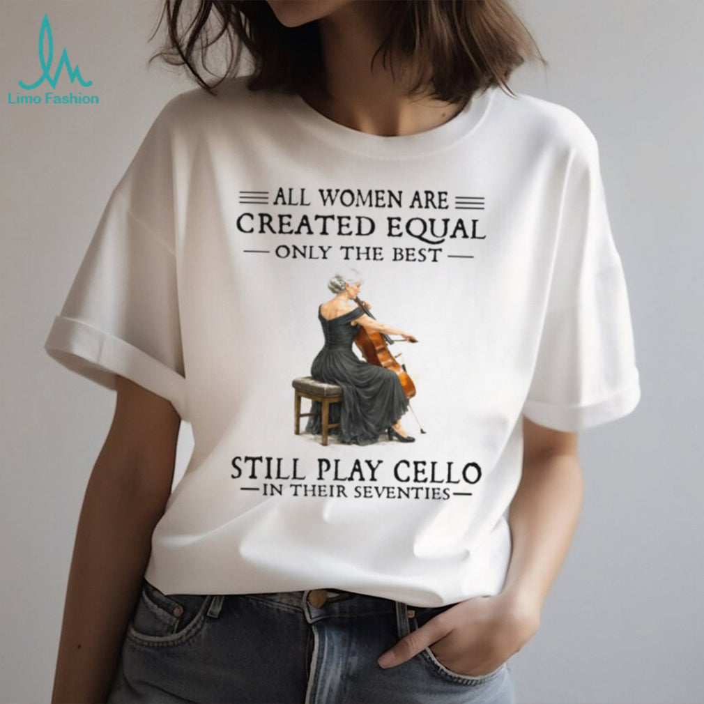 All Women Are Created Equal Only The Best Still Play Cello In Their 70s Shirt