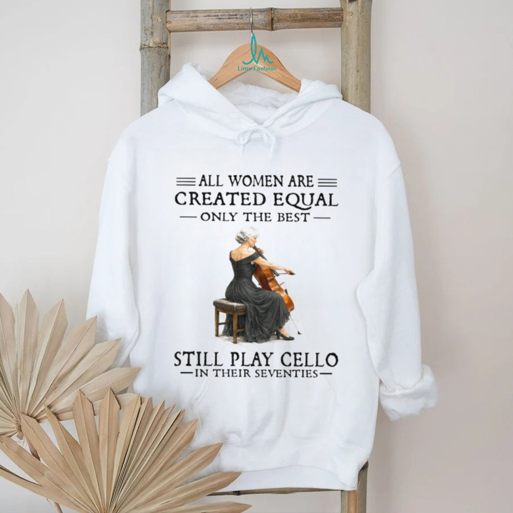 All Women Are Created Equal Only The Best Still Play Cello In Their 70s Shirt