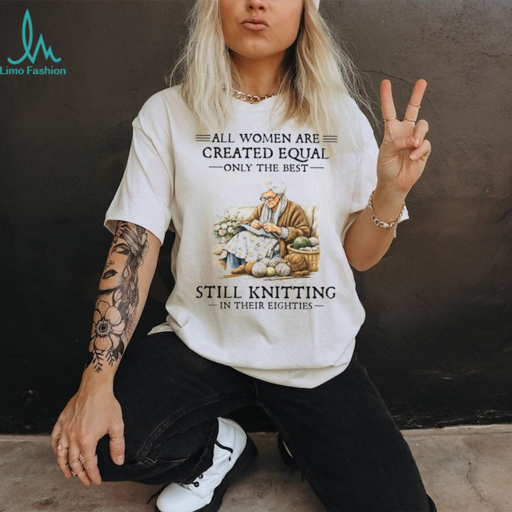 All Women Created Equal Only The Best Still Knitting In Their Eighties T Shirt