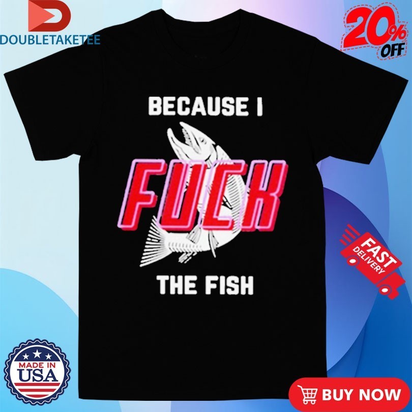 Because I Fuck The Fish Shirts