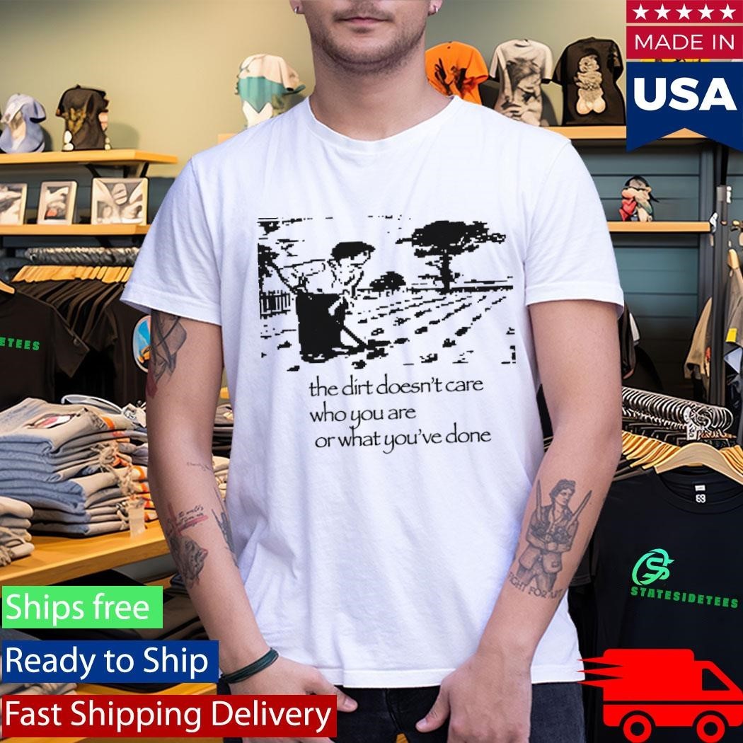 The Dirt Doesn’t Care Who You Are Or What You’ve Done Shirt