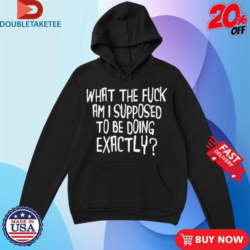 What The Fuck Am I Supposed To Be Doing Exactly Shirts