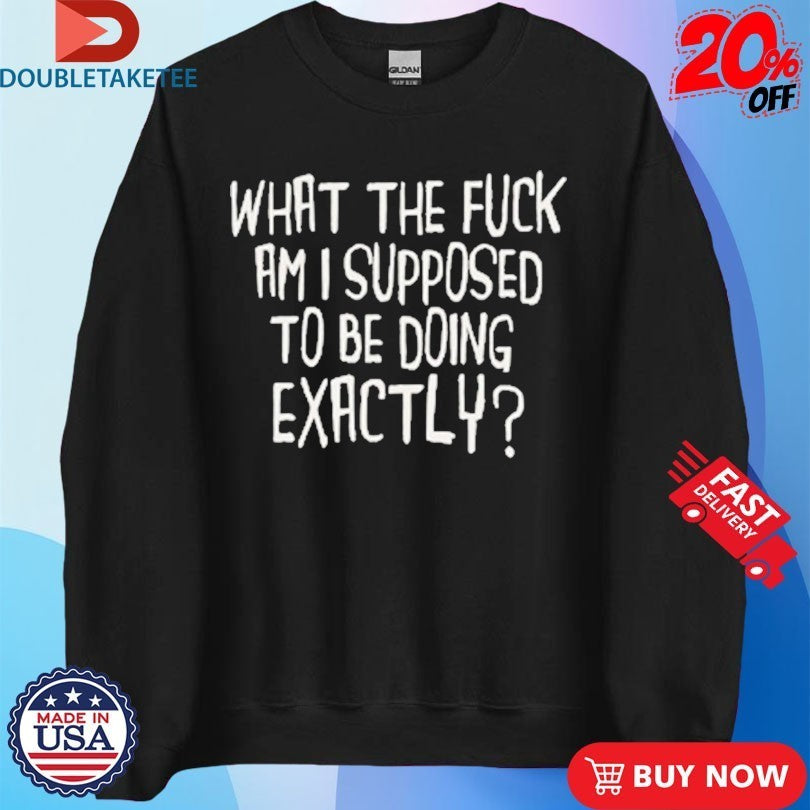 What The Fuck Am I Supposed To Be Doing Exactly Shirts