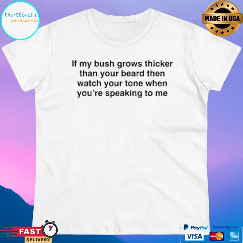 If My Bush Grows Thicker Than Your Beard Then Watch Your Tone When You’re Speaking To Me Shirt