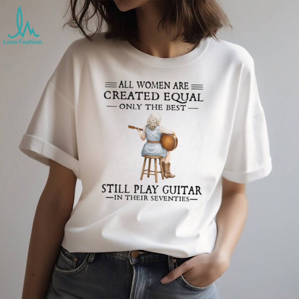 All Women Are Created Equal Only The Best Still Play Guitar In Their 70s Shirt