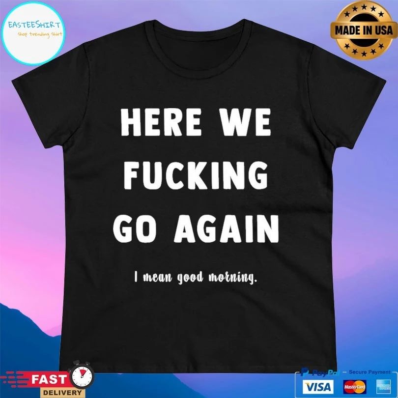 Here We Fucking Go Again I Mean Good Morning T-shirts