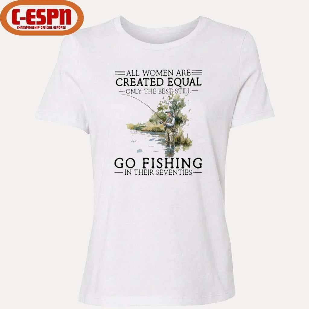 All Women Are Created Equal Only The Best Still Go Fishing In Their Seventies Shirt