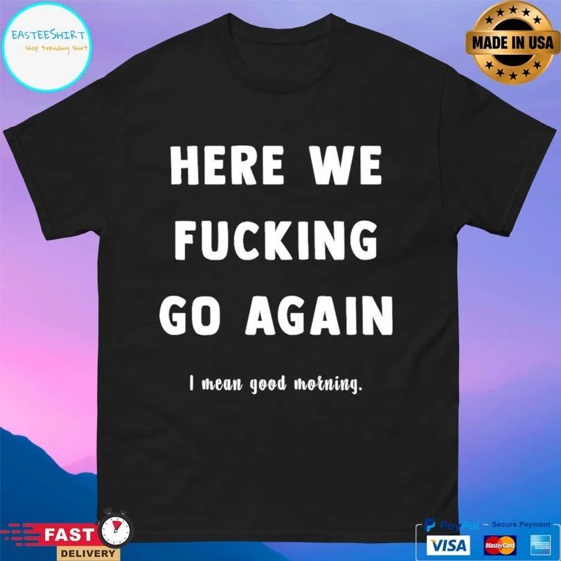 Here We Fucking Go Again I Mean Good Morning T-shirts